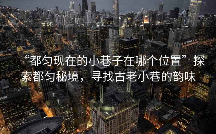 “都勻現在的小巷子在哪個(gè)位置”探索都勻秘境，尋找古老小巷的韻味