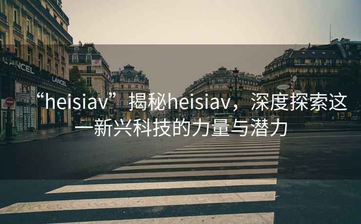 “heisiav”揭秘heisiav，深度探索這一新興科技的力量與潛力