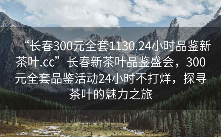 “長(cháng)春300元全套1130.24小時(shí)品鑒新茶葉.cc”長(cháng)春新茶葉品鑒盛會(huì )，300元全套品鑒活動(dòng)24小時(shí)不打烊，探尋茶葉的魅力之旅