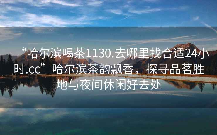 “哈爾濱喝茶1130.去哪里找合適24小時(shí).cc”哈爾濱茶韻飄香，探尋品茗勝地與夜間休閑好去處