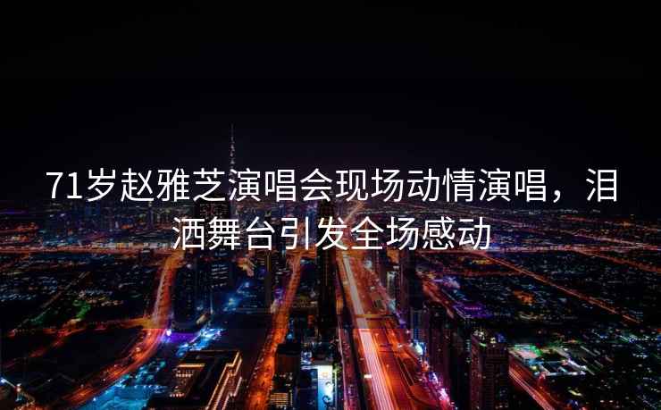 71歲趙雅芝演唱會(huì )現場(chǎng)動(dòng)情演唱，淚灑舞臺引發(fā)全場(chǎng)感動(dòng)