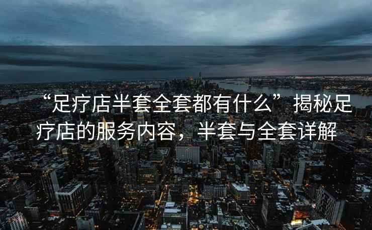 “足療店半套全套都有什么”揭秘足療店的服務(wù)內容，半套與全套詳解