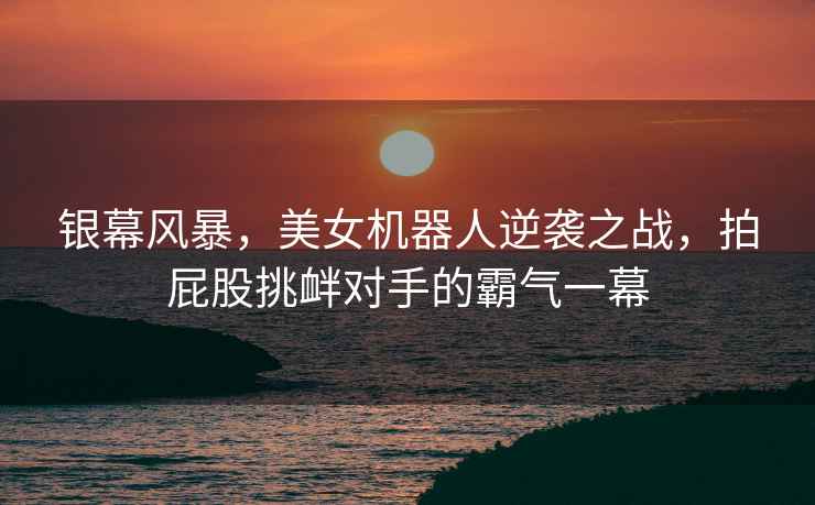 銀幕風(fēng)暴，美女機器人逆襲之戰，拍屁股挑釁對手的霸氣一幕