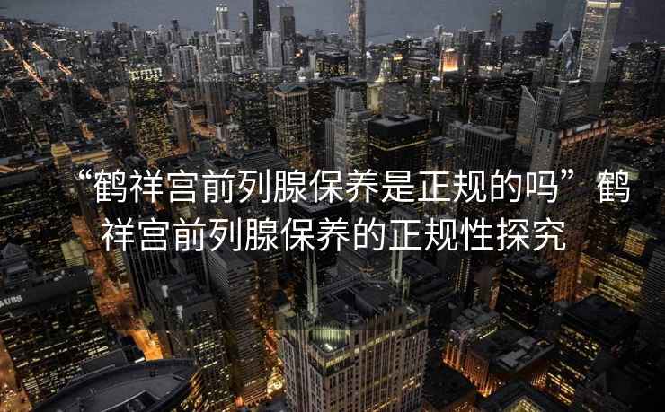 “鶴祥宮前列腺保養是正規的嗎”鶴祥宮前列腺保養的正規性探究
