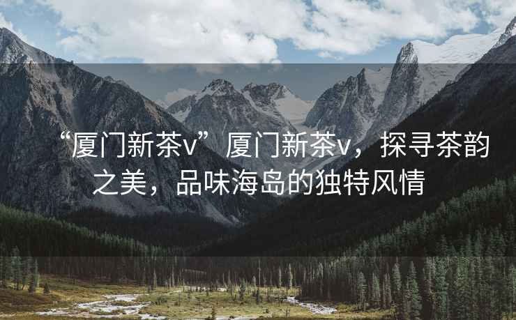 “廈門(mén)新茶v”廈門(mén)新茶v，探尋茶韻之美，品味海島的獨特風(fēng)情