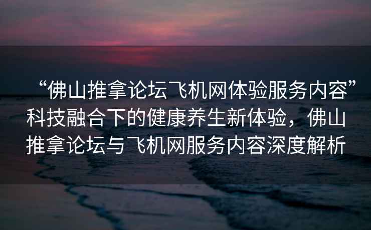 “佛山推拿論壇飛機網(wǎng)體驗服務(wù)內容”科技融合下的健康養生新體驗，佛山推拿論壇與飛機網(wǎng)服務(wù)內容深度解析