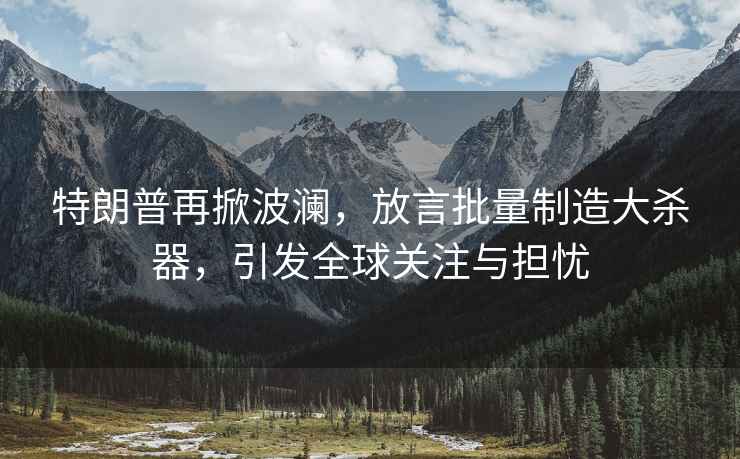 特朗普再掀波瀾，放言批量制造大殺器，引發(fā)全球關(guān)注與擔憂(yōu)