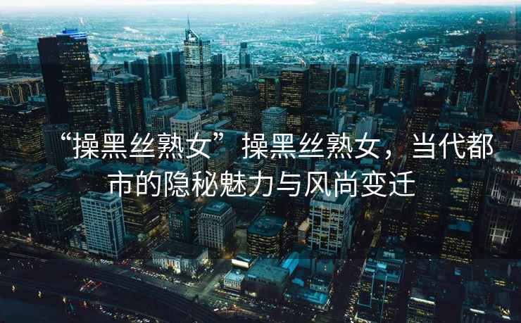 “操黑絲熟女”操黑絲熟女，當代都市的隱秘魅力與風(fēng)尚變遷