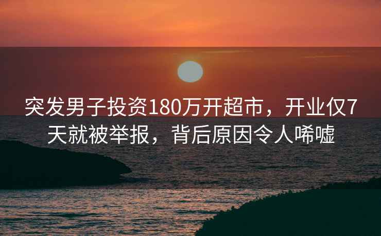突發(fā)男子投資180萬(wàn)開(kāi)超市，開(kāi)業(yè)僅7天就被舉報，背后原因令人唏噓