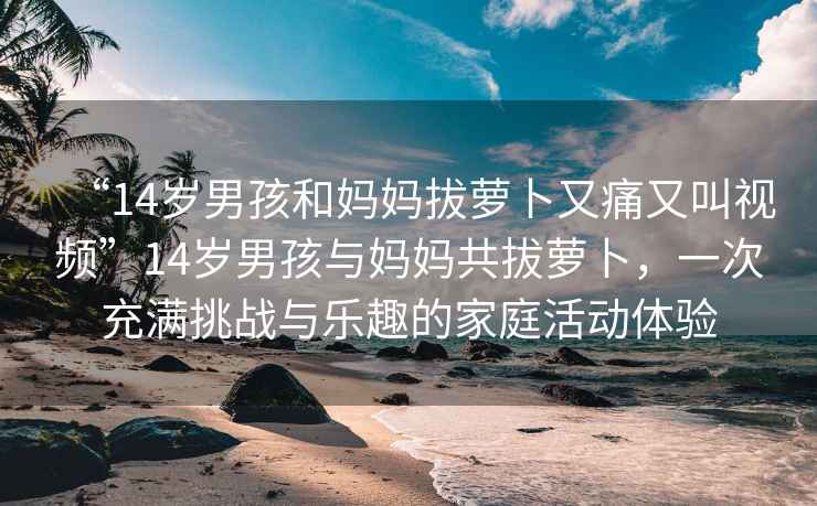 “14歲男孩和媽媽拔蘿卜又痛又叫視頻”14歲男孩與媽媽共拔蘿卜，一次充滿(mǎn)挑戰與樂(lè )趣的家庭活動(dòng)體驗