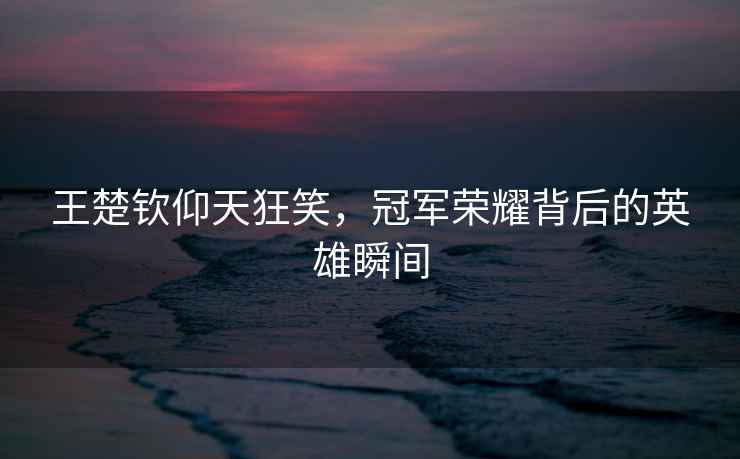 王楚欽仰天狂笑，冠軍榮耀背后的英雄瞬間