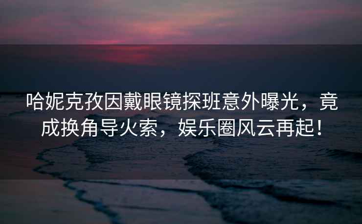 哈妮克孜因戴眼鏡探班意外曝光，竟成換角導火索，娛樂(lè )圈風(fēng)云再起！