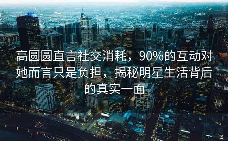 高圓圓直言社交消耗，90%的互動(dòng)對她而言只是負擔，揭秘明星生活背后的真實(shí)一面