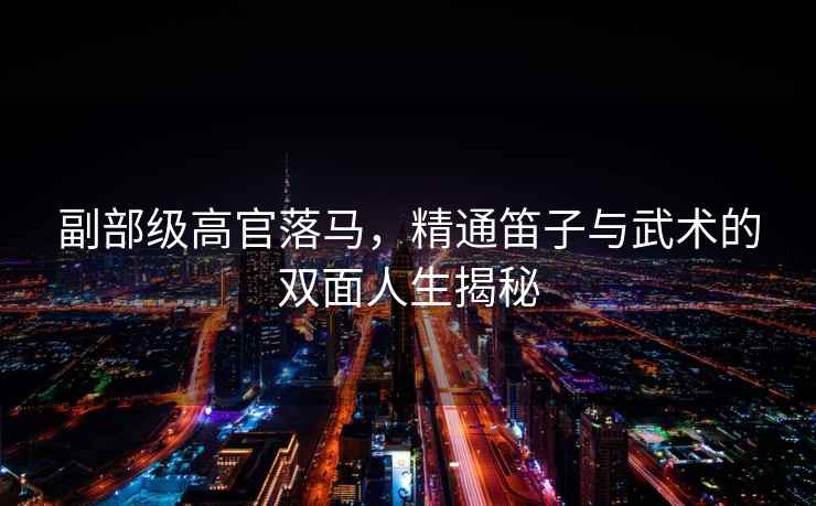 副部級高官落馬，精通笛子與武術(shù)的雙面人生揭秘