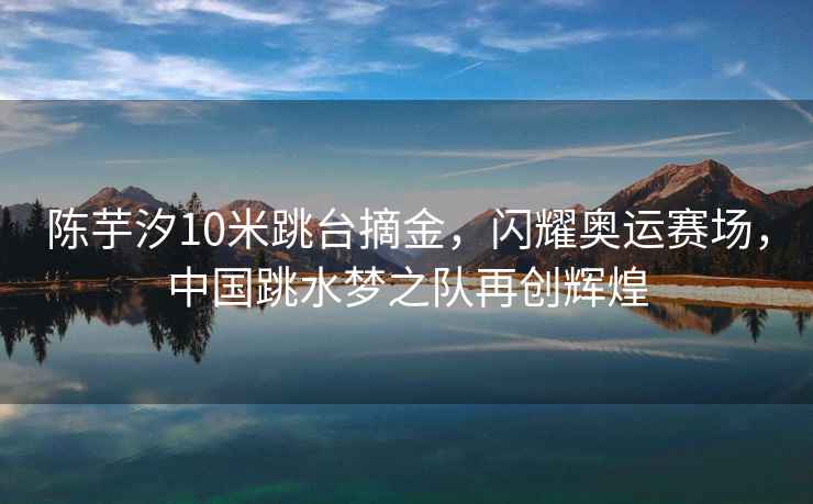 陳芋汐10米跳臺摘金，閃耀奧運賽場(chǎng)，中國跳水夢(mèng)之隊再創(chuàng  )輝煌
