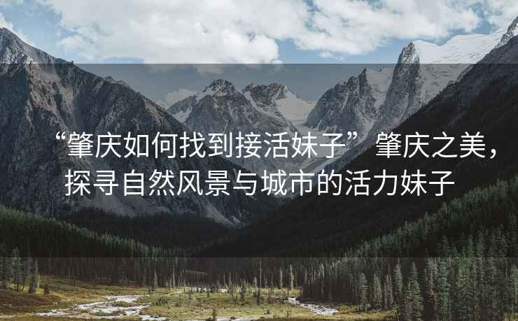 “肇慶如何找到接活妹子”肇慶之美，探尋自然風(fēng)景與城市的活力妹子