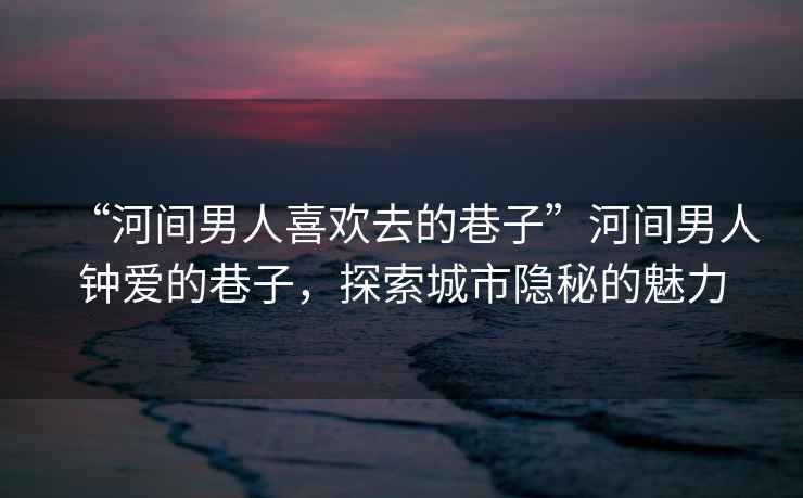 “河間男人喜歡去的巷子”河間男人鐘愛(ài)的巷子，探索城市隱秘的魅力