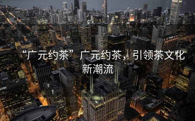 “廣元約茶”廣元約茶，引領(lǐng)茶文化新潮流