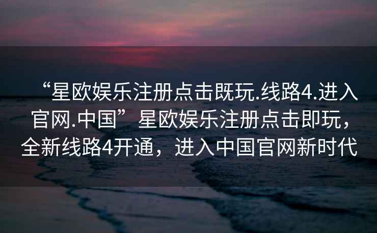 “星歐娛樂(lè )注冊點(diǎn)擊既玩.線(xiàn)路4.進(jìn)入官網(wǎng).中國”星歐娛樂(lè )注冊點(diǎn)擊即玩，全新線(xiàn)路4開(kāi)通，進(jìn)入中國官網(wǎng)新時(shí)代