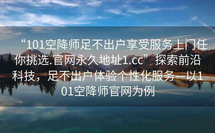 “101空降師足不出戶(hù)享受服務(wù)上門(mén)任你挑選.官網(wǎng)永久地址1.cc”探索前沿科技，足不出戶(hù)體驗個(gè)性化服務(wù)—以101空降師官網(wǎng)為例