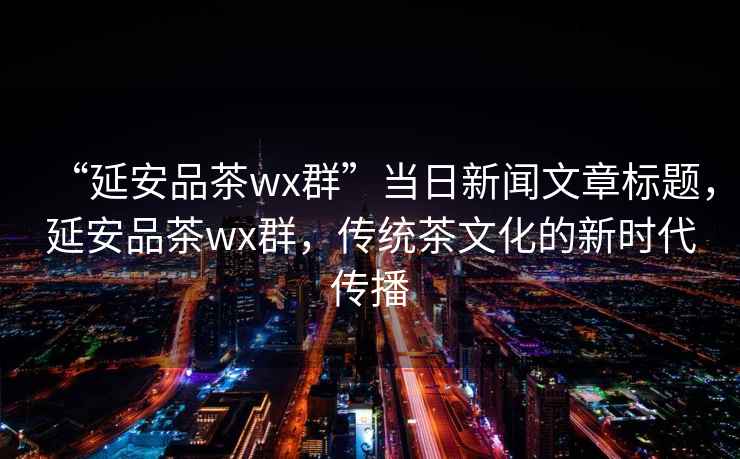 “延安品茶wx群”當日新聞文章標題，延安品茶wx群，傳統茶文化的新時(shí)代傳播