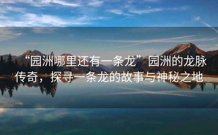 “園洲哪里還有一條龍”園洲的龍脈傳奇，探尋一條龍的故事與神秘之地
