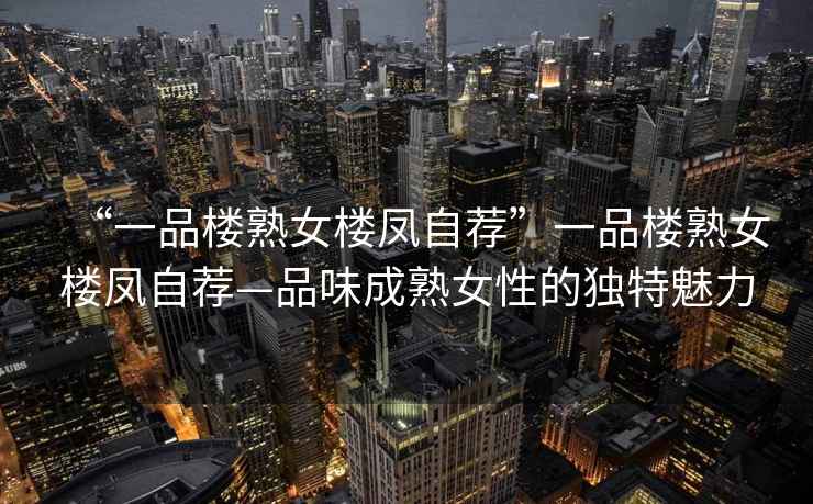 “一品樓熟女樓鳳自薦”一品樓熟女樓鳳自薦—品味成熟女性的獨特魅力