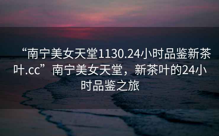 “南寧美女天堂1130.24小時(shí)品鑒新茶葉.cc”南寧美女天堂，新茶葉的24小時(shí)品鑒之旅