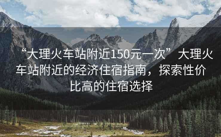 “大理火車(chē)站附近150元一次”大理火車(chē)站附近的經(jīng)濟住宿指南，探索性?xún)r(jià)比高的住宿選擇