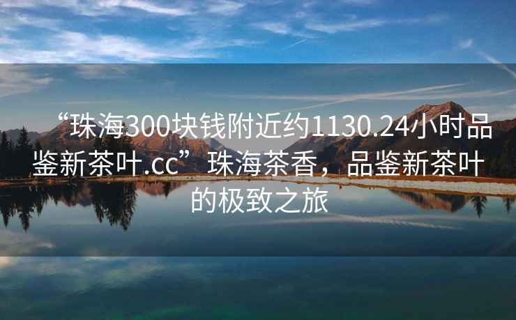 “珠海300塊錢(qián)附近約1130.24小時(shí)品鑒新茶葉.cc”珠海茶香，品鑒新茶葉的極致之旅