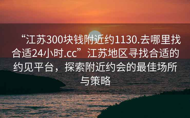 “江蘇300塊錢(qián)附近約1130.去哪里找合適24小時(shí).cc”江蘇地區尋找合適的約見(jiàn)平臺，探索附近約會(huì )的最佳場(chǎng)所與策略
