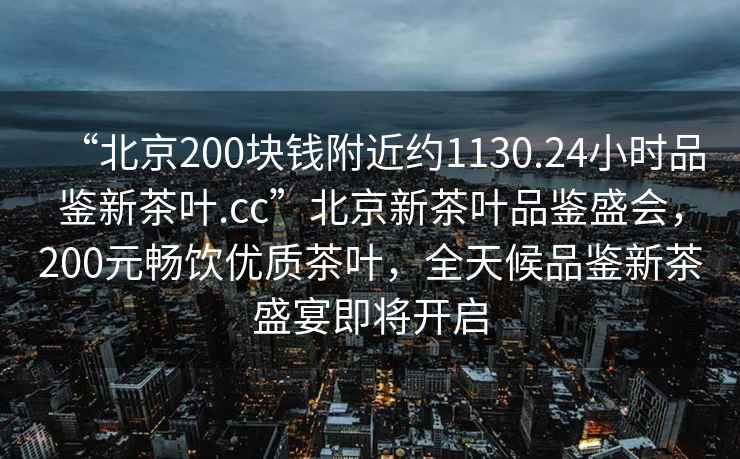“北京200塊錢(qián)附近約1130.24小時(shí)品鑒新茶葉.cc”北京新茶葉品鑒盛會(huì )，200元暢飲優(yōu)質(zhì)茶葉，全天候品鑒新茶盛宴即將開(kāi)啟
