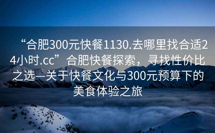 “合肥300元快餐1130.去哪里找合適24小時(shí).cc”合肥快餐探索，尋找性?xún)r(jià)比之選—關(guān)于快餐文化與300元預算下的美食體驗之旅