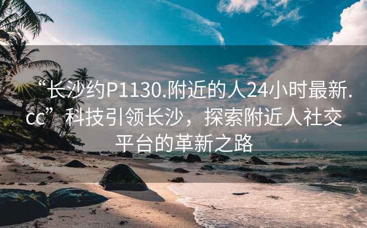 “長(cháng)沙約P1130.附近的人24小時(shí)最新.cc”科技引領(lǐng)長(cháng)沙，探索附近人社交平臺的革新之路