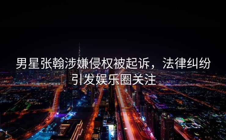 男星張翰涉嫌侵權被起訴，法律糾紛引發(fā)娛樂(lè )圈關(guān)注