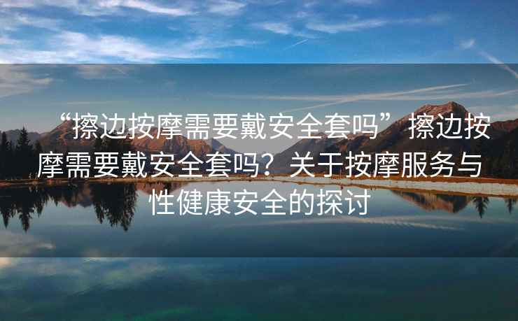 “擦邊按摩需要戴安全套嗎”擦邊按摩需要戴安全套嗎？關(guān)于按摩服務(wù)與性健康安全的探討
