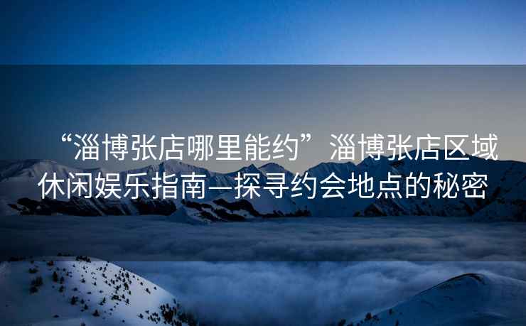 “淄博張店哪里能約”淄博張店區域休閑娛樂(lè )指南—探尋約會(huì )地點(diǎn)的秘密
