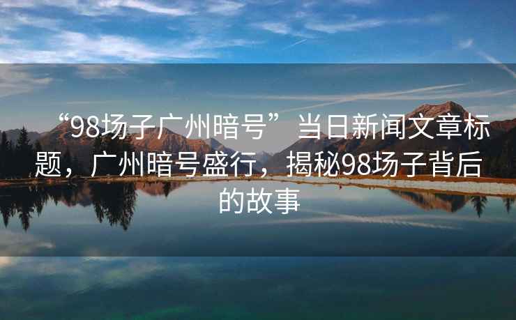 “98場(chǎng)子廣州暗號”當日新聞文章標題，廣州暗號盛行，揭秘98場(chǎng)子背后的故事