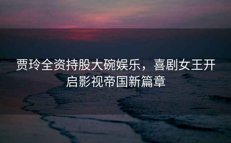 賈玲全資持股大碗娛樂(lè )，喜劇女王開(kāi)啟影視帝國新篇章