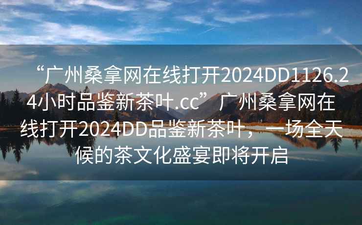 “廣州桑拿網(wǎng)在線(xiàn)打開(kāi)2024DD1126.24小時(shí)品鑒新茶葉.cc”廣州桑拿網(wǎng)在線(xiàn)打開(kāi)2024DD品鑒新茶葉，一場(chǎng)全天候的茶文化盛宴即將開(kāi)啟