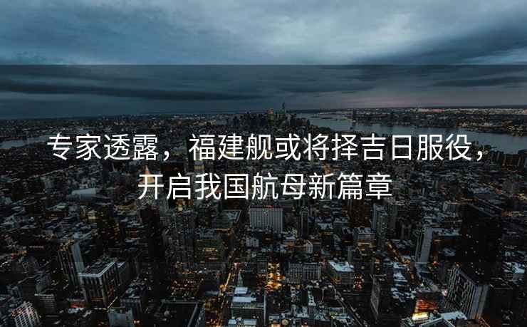 專(zhuān)家透露，福建艦或將擇吉日服役，開(kāi)啟我國航母新篇章