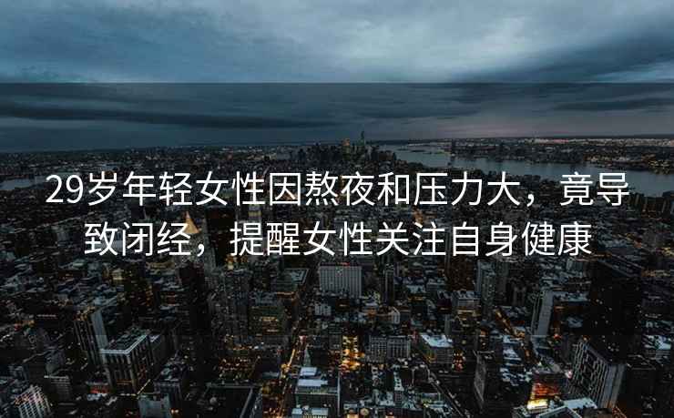 29歲年輕女性因熬夜和壓力大，竟導致閉經(jīng)，提醒女性關(guān)注自身健康