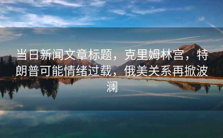 當日新聞文章標題，克里姆林宮，特朗普可能情緒過(guò)載，俄美關(guān)系再掀波瀾