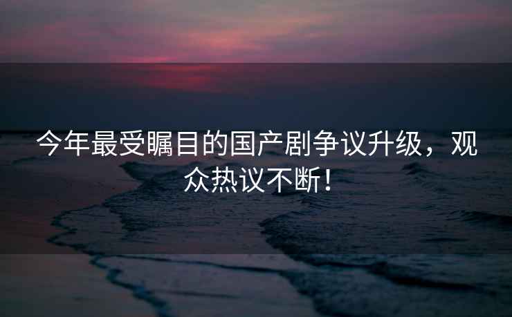 今年最受矚目的國產(chǎn)劇爭議升級，觀(guān)眾熱議不斷！