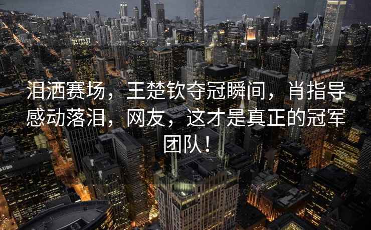 淚灑賽場(chǎng)，王楚欽奪冠瞬間，肖指導感動(dòng)落淚，網(wǎng)友，這才是真正的冠軍團隊！