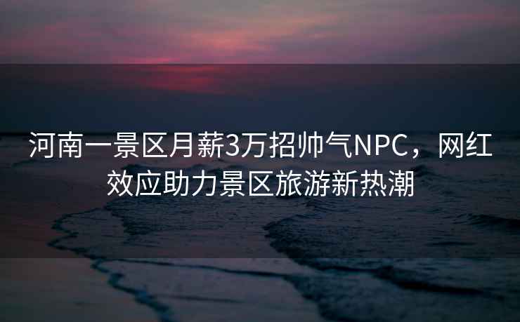 河南一景區月薪3萬(wàn)招帥氣NPC，網(wǎng)紅效應助力景區旅游新熱潮