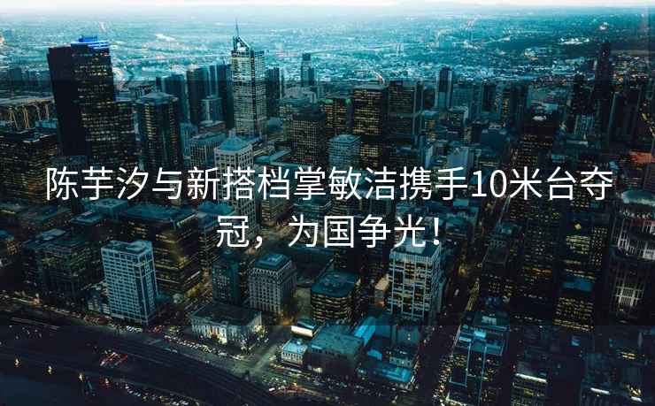 陳芋汐與新搭檔掌敏潔攜手10米臺奪冠，為國爭光！