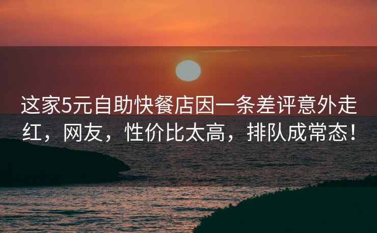 這家5元自助快餐店因一條差評意外走紅，網(wǎng)友，性?xún)r(jià)比太高，排隊成常態(tài)！