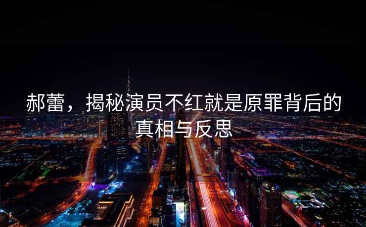 郝蕾，揭秘演員不紅就是原罪背后的真相與反思