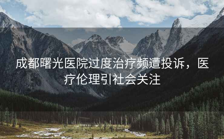 成都曙光醫院過(guò)度治療頻遭投訴，醫療倫理引社會(huì )關(guān)注